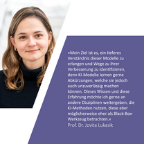 Zitat: »Mein Ziel ist es, ein tieferes Verständnis dieser Modelle zu erlangen und Wege zu ihrer Verbesserung zu identifizieren, denn KI-Modelle lernen gerne Abkürzungen, welche sie jedoch auch unzuverlässig machen können. Dieses Wissen und diese Erfahrung möchte ich gerne an andere Disziplinen weitergeben, die KI-Methoden nutzen, diese aber möglicherweise eher als Black-Box-Werkzeug betrachten.« Prof. Dr. Jovita Lukasik