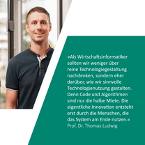 Zitat: »Als Wirtschaftsinformatiker sollten wir weniger über reine Technologiegestaltung nachdenken, sondern eher darüber, wie wir sinnvolle Technologienutzung gestalten. Denn Code und Algorithmen sind nur die halbe Miete. Die eigentliche Innovation entsteht erst durch die Menschen, die das System am Ende nutzen.« Prof. Dr. Thomas Ludwig